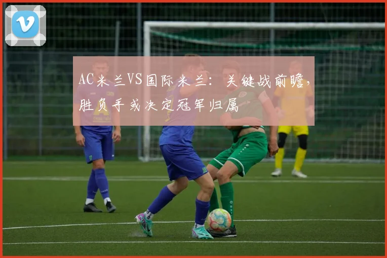 AC米兰VS国际米兰：关键战前瞻，胜负手或决定冠军归属
