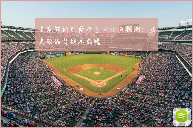 专家解析巴萨对皇马比分预测：历史数据与战术前瞻