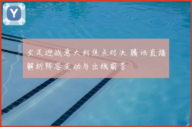 女足迎战意大利焦点对决 腾讯直播解析阵容变动与出线前景