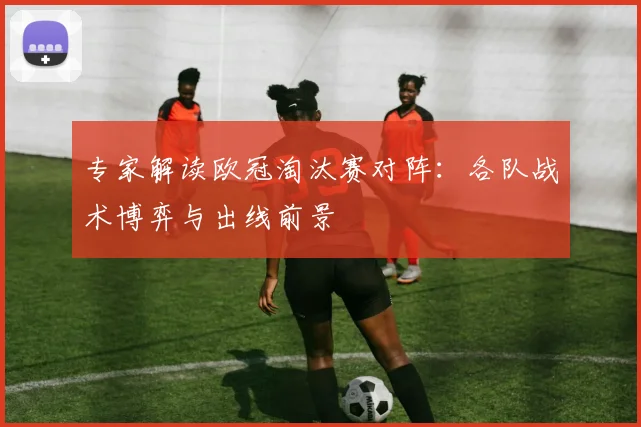 专家解读欧冠淘汰赛对阵：各队战术博弈与出线前景