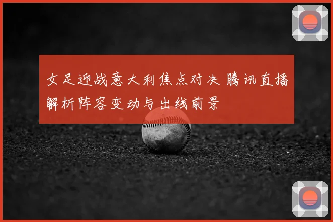 女足迎战意大利焦点对决 腾讯直播解析阵容变动与出线前景