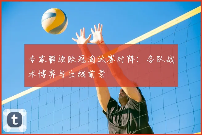 专家解读欧冠淘汰赛对阵：各队战术博弈与出线前景