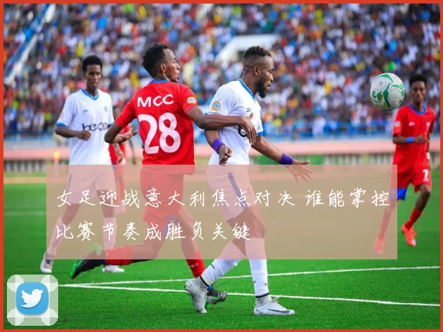 女足迎战意大利焦点对决 谁能掌控比赛节奏成胜负关键