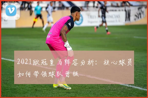 2021欧冠皇马阵容分析：核心球员如何带领球队晋级