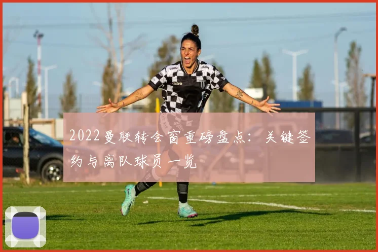 2022曼联转会窗重磅盘点：关键签约与离队球员一览