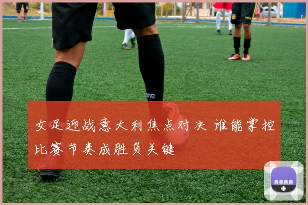 女足迎战意大利焦点对决 谁能掌控比赛节奏成胜负关键