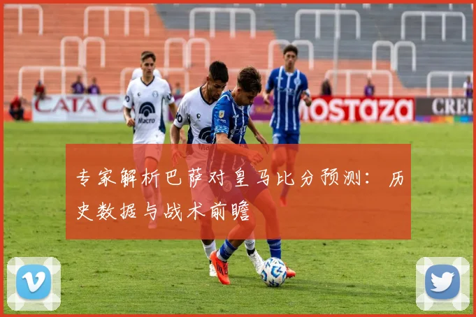 专家解析巴萨对皇马比分预测：历史数据与战术前瞻
